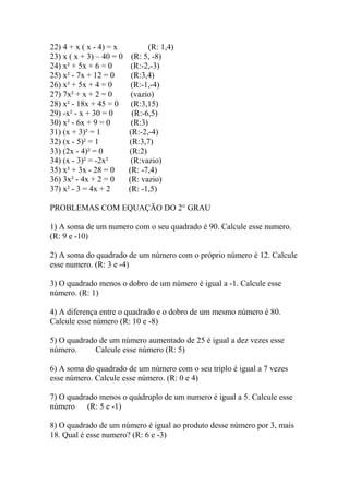 22) 4 + x ( x - 4) = x (R: 1,4)
23) x ( x + 3) – 40 = 0 (R: 5, -8)
24) x² + 5x + 6 = 0 (R:-2,-3)
25) x² - 7x + 12 = 0 (R:3,4)
26) x² + 5x + 4 = 0 (R:-1,-4)
27) 7x² + x + 2 = 0 (vazio)
28) x² - 18x + 45 = 0 (R:3,15)
29) -x² - x + 30 = 0 (R:-6,5)
30) x² - 6x + 9 = 0 (R:3)
31) (x + 3)² = 1 (R:-2,-4)
32) (x - 5)² = 1 (R:3,7)
33) (2x - 4)² = 0 (R:2)
34) (x - 3)² = -2x² (R:vazio)
35) x² + 3x - 28 = 0 (R: -7,4)
36) 3x² - 4x + 2 = 0 (R: vazio)
37) x² - 3 = 4x + 2 (R: -1,5)
PROBLEMAS COM EQUAÇÃO DO 2° GRAU
1) A soma de um numero com o seu quadrado é 90. Calcule esse numero.
(R: 9 e -10)
2) A soma do quadrado de um número com o próprio número é 12. Calcule
esse numero. (R: 3 e -4)
3) O quadrado menos o dobro de um número é igual a -1. Calcule esse
número. (R: 1)
4) A diferença entre o quadrado e o dobro de um mesmo número é 80.
Calcule esse número (R: 10 e -8)
5) O quadrado de um número aumentado de 25 é igual a dez vezes esse
número. Calcule esse número (R: 5)
6) A soma do quadrado de um número com o seu triplo é igual a 7 vezes
esse número. Calcule esse número. (R: 0 e 4)
7) O quadrado menos o quádruplo de um numero é igual a 5. Calcule esse
número (R: 5 e -1)
8) O quadrado de um número é igual ao produto desse número por 3, mais
18. Qual é esse numero? (R: 6 e -3)
 