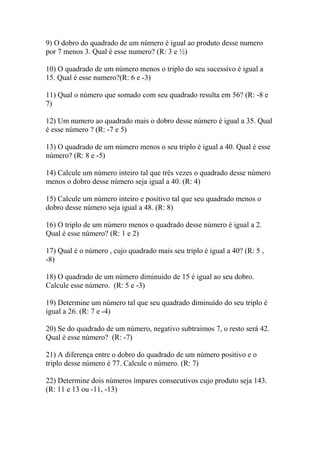9) O dobro do quadrado de um número é igual ao produto desse numero
por 7 menos 3. Qual é esse numero? (R: 3 e ½)
10) O quadrado de um número menos o triplo do seu sucessivo é igual a
15. Qual é esse numero?(R: 6 e -3)
11) Qual o número que somado com seu quadrado resulta em 56? (R: -8 e
7)
12) Um numero ao quadrado mais o dobro desse número é igual a 35. Qual
é esse número ? (R: -7 e 5)
13) O quadrado de um número menos o seu triplo é igual a 40. Qual é esse
número? (R: 8 e -5)
14) Calcule um número inteiro tal que três vezes o quadrado desse número
menos o dobro desse número seja igual a 40. (R: 4)
15) Calcule um número inteiro e positivo tal que seu quadrado menos o
dobro desse número seja igual a 48. (R: 8)
16) O triplo de um número menos o quadrado desse número é igual a 2.
Qual é esse número? (R: 1 e 2)
17) Qual é o número , cujo quadrado mais seu triplo é igual a 40? (R: 5 ,
-8)
18) O quadrado de um número diminuido de 15 é igual ao seu dobro.
Calcule esse número. (R: 5 e -3)
19) Determine um número tal que seu quadrado diminuído do seu triplo é
igual a 26. (R: 7 e -4)
20) Se do quadrado de um número, negativo subtraimos 7, o resto será 42.
Qual é esse número? (R: -7)
21) A diferença entre o dobro do quadrado de um número positivo e o
triplo desse número é 77. Calcule o número. (R: 7)
22) Determine dois números ímpares consecutivos cujo produto seja 143.
(R: 11 e 13 ou -11, -13)
 