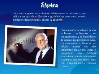 Com isso, surgiram as sentenças matemáticas com o sinal =, que
indica uma igualdade. Quando a igualdade apresenta um ou mais
elementos desconhecidos, chama-se equação.
Para encontrar a solução de um
problema utilizamos os
conhecimentos e as habilidades
de cálculo que possuímos. Mas,
conhecimentos e técnicas de
cálculo apenas não são
suficientes: raciocínio, lógica e
imaginação são também
necessários quando procuramos
o caminho que nos levará mais
fácil e rapidamente a resposta
correta.
 