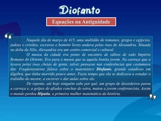 Naquele dia de março de 415, uma multidão de romanos, gregos e egípcios,
judeus e cristãos, escravos e homens livres andava pelas ruas de Alexandria. Situada
no delta do Nilo, Alexandria era um centro comercial e cultural.
O museu da cidade era ponto de encontro de sábios de todo Império
Romano do Oriente. Era para o museu que ia aquela bonita jovem. Na carroça que a
levava pelas ruas cheias de gente, talvez pensasse nas conferências que costumava
dar. Freqüentemente falava sobre o matemático Diofanto, grande estudioso em
álgebra, que tinha morrido pouco antes. Fazia tempo que ela se dedicava a estudar o
trabalho do mestre, a escrever e dar aulas sobre ele.
De repente, até hoje ninguém sabe por quê, um grupo de desordeiros parou
a carroça e, a golpes de afiadas conchas de ostra, matou a jovem conferencista. Assim
o mundo perdeu Hipatia, a primeira mulher matemática da história.
Equações na Antiguidade
 