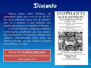 Sabe-se pouco sobre Diofanto, um
matemático grego que viveu no séc III d.C.
Ele ficou conhecido como “pai da álgebra”,
pois foi o primeiro a usar símbolos com
significados próprios ao trabalhar problemas.
A obra de Diofanto comportava símbolos
e abreviações semelhantes que hoje usamos.
Sua principal obra foi encontrar soluções para
equações indeterminadas cujas raízes são
números inteiros, ou seja, estudava soluções
para problemas do tipo:
Neusa tem o dobro mais uma
laranja que Emílio. Quantas laranjas
tem cada um?
 