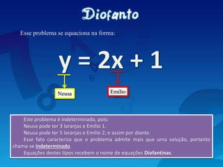 Esse problema se equaciona na forma:
Este problema é indeterminado, pois:
Neusa pode ter 3 laranjas e Emílio 1.
Neusa pode ter 5 laranjas e Emílio 2; e assim por diante.
Esse fato caracteriza que o problema admite mais que uma solução, portanto
chama-se indeterminado.
Equações destes tipos recebem o nome de equações Diofantinas.
Neusa Emílio
 