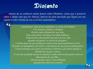 Apesar de se conhecer muito pouco sobre Diofanto, conta que é possível
saber a idade com que ele faleceu, através de uma inscrição que figura em seu
sepulcro sob a forma de um exercício matemático:
Caminhante! Aqui foram sepultados os restos de Diofanto.
E os números podem, ó milagre!
Revelar quão dilatada foi sua vida...
Cuja sexta parte constituiu sua linda infância...
Transcorrera uma duodécima parte de sua vida,
quando seu queixo se cobriu de penugem....
A sétima parte de sua existência, transcorreu num matrimônio estéril...
Passado um qüinqüênio, fê-lo feliz o nascimento de seu preciso primogênito...
O qual entregou seu corpo sua formosa existência, que durou apenas a
Metade de seu pai, à terra...
E com dor profunda desceu à sepultura, tendo sobrevivido quatro anos ao
falecimento de seu filho....
Diz-me quantos anos vivera Diofante
Quando lhe sobreveio a morte?
 