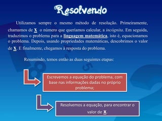 Utilizamos sempre o mesmo método de resolução. Primeiramente,
chamamos de x o número que queríamos calcular, a incógnita. Em seguida,
traduzimos o problema para a linguagem matemática, isto é, equacionamos
o problema. Depois, usando propriedades matemáticas, descobrimos o valor
de x. E finalmente, chegamos à resposta do problema.
Resumindo, temos então as duas seguintes etapas:
Escrevemos a equação do problema, com
base nas informações dadas no próprio
problema;
Resolvemos a equação, para encontrar o
valor de x.
 