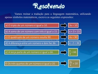 Vamos treinar a tradução para a linguagem matemática, utilizando
apenas símbolos matemáticos, escreva as seguintes expressões:
c) O quádruplo de um número resulta 90.
d) A diferença entre um número e dois faz 36.
a) O triplo de um número é igual a 10. 3x = 10
b) A soma de um número com três é igual a 15. x + 3 = 15
4x = 90
x - 2 = 36
e) A terça parte de um número é igual a 66.
f) Os três quartos de um número é igual a 20.
x
_
3
= 66
3x
__
4
= 20
 