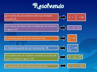 i) A quinta parte de um número é 46.
j) A décima parte de um número faz 78.
g) A soma de um número com sua metade
resulta 45.
h) A soma de cinco com o triplo de um número
é igual a 67.
5 + 3x = 67
k) O dobro de um número somada ao triplo de
outro número é igual a 96.
x
_
5
= 46
_
2
= 45
x
+
x
x
__
10
= 78
2x + 3y = 96
f) A soma de três números resulta 123. x + y + z = 123
 