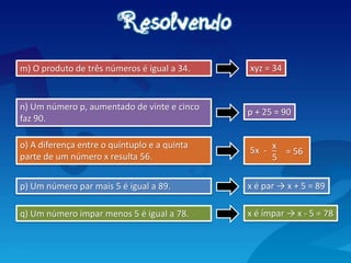 o) A diferença entre o quíntuplo e a quinta
parte de um número x resulta 56.
p) Um número par mais 5 é igual a 89.
m) O produto de três números é igual a 34.
n) Um número p, aumentado de vinte e cinco
faz 90.
xyz = 34
q) Um número ímpar menos 5 é igual a 78. x é ímpar → x - 5 = 78
p + 25 = 90
_
5
= 56
x
-
5x _
x é par → x + 5 = 89
 