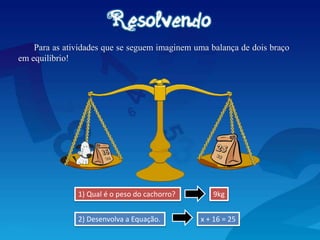 Para as atividades que se seguem imaginem uma balança de dois braço
em equilíbrio!
1) Qual é o peso do cachorro?
x + 16 = 25
9kg
2) Desenvolva a Equação.
 