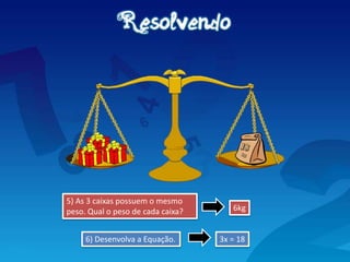 5) As 3 caixas possuem o mesmo
peso. Qual o peso de cada caixa?
3x = 18
6kg
6) Desenvolva a Equação.
 
