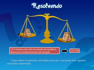 11) A balança não está em posição de equilíbrio.
Represente simbolicamente esta situação.
13 < 18
Fique atento às próximas atividades para que você possa tirar algumas
conclusões importante!
 