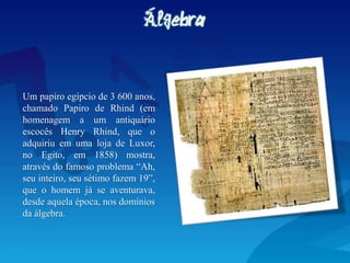 Um papiro egípcio de 3 600 anos,
chamado Papiro de Rhind (em
homenagem a um antiquário
escocês Henry Rhind, que o
adquiriu em uma loja de Luxor,
no Egito, em 1858) mostra,
através do famoso problema “Ah,
seu inteiro, seu sétimo fazem 19”,
que o homem já se aventurava,
desde aquela época, nos domínios
da álgebra.
 