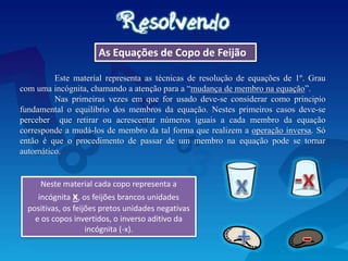 As Equações de Copo de Feijão
Este material representa as técnicas de resolução de equações de 1º. Grau
com uma incógnita, chamando a atenção para a “mudança de membro na equação”.
Nas primeiras vezes em que for usado deve-se considerar como principio
fundamental o equilíbrio dos membros da equação. Nestes primeiros casos deve-se
perceber que retirar ou acrescentar números iguais a cada membro da equação
corresponde a mudá-los de membro da tal forma que realizem a operação inversa. Só
então é que o procedimento de passar de um membro na equação pode se tornar
automático.
Neste material cada copo representa a
incógnita x, os feijões brancos unidades
positivas, os feijões pretos unidades negativas
e os copos invertidos, o inverso aditivo da
incógnita (-x).
 