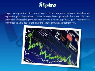 Hoje, as equações são usadas em muitos campos diferentes. Resolvemos
equações para determinar o lucro de uma firma, para calcular a taxa de uma
aplicação financeira, para projetar aviões e naves espaciais, para encontrar as
correntes de uma rede elétrica, para fazer a previsão do tempo etc..
 
