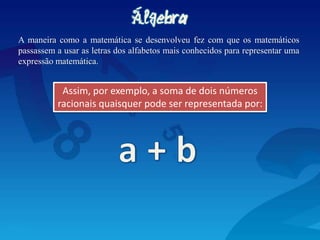 A maneira como a matemática se desenvolveu fez com que os matemáticos
passassem a usar as letras dos alfabetos mais conhecidos para representar uma
expressão matemática.
Assim, por exemplo, a soma de dois números
racionais quaisquer pode ser representada por:
 