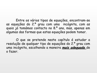 Entre os vários tipos de equações, encontram-se as equações do 2.º grau com uma  incógnita, com as quais já tomámos contacto no 8.º ano, mas, apenas em algumas das formas que estas equações podem tomar. O que se pretende neste capítulo é estudar a resolução de qualquer tipo de equações do 2.º grau com uma incógnita, escolhendo a maneira  mais adequada  de o fazer. 
