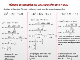 NÚMERO DE SOLUÇÕES DE UMA EQUAÇÃO DO 2.º GRAU Resolve, utilizando a f ó rmula resolvente, cada uma das seguintes equa ç ões.   A equação tem duas raízes diferentes. A equação tem uma raiz dupla ou duas raízes iguais. A equação não  tem solução. É impossível em  R .  S={  } Como não há nenhum número real que elevado ao quadrado  dê um número negativo, a ex- pressão  não tem significado em R. 