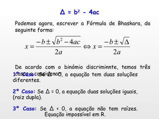 Δ = b 2  - 4ac Podemos agora, escrever a Fórmula de Bhaskara, da seguinte forma: De acordo com o binómio discriminnte, temos três casos a considerar: 1º Caso:  Se Δ > 0, a equação tem duas soluções diferentes. 2º Caso:  Se Δ = 0, a equação duas soluções iguais, (raiz dupla). 3º Caso:  Se Δ < 0, a equação não tem raízes.  Equação impossível em R. 