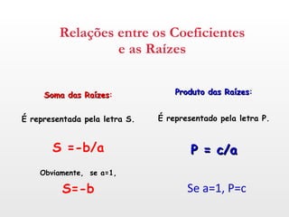 Relações entre os Coeficientes e as Raízes Soma das Raízes : É representada pela letra S. S =-b/a Obviamente,  se a=1, S=-b Produto das Raízes : É representado pela letra P. P = c/a Se a=1, P=c 