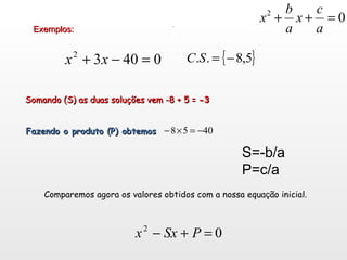 Exemplos: Somando (S) as duas soluções vem -8 + 5 =  -3 Fazendo o produto (P) obtemos  Comparemos agora os valores obtidos com a nossa equa ç ão inicial. . S=-b/a P=c/a 