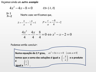 Vejamos ainda um  outro exemplo : CS= {-1, 2} S= 1 P=-2 Neste caso verificamos que, Podemos então concluir:  Numa equação do 2.º grau,  temos que a soma das soluções é igual a  e o produto é igual a  . 