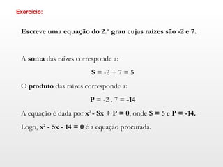 Escreve uma equação do 2.º grau cujas raízes são -2 e 7.     A  soma  das raízes corresponde a:   S  = -2 + 7 =  5   O  produto  das raízes corresponde a:   P  = -2 .  7 =  -14   A equação é dada por  x 2  - Sx + P = 0 , onde  S = 5  e  P = -14.   Logo,  x 2  - 5x - 14 = 0  é a equação procurada. Exercício: 