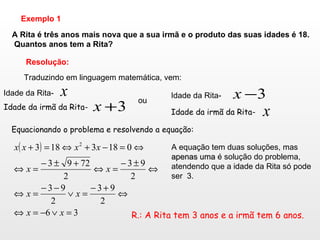 A Rita é três anos mais nova que a sua irmã e o produto das suas idades é 18. Quantos anos tem a Rita? Exemplo 1 Resolução: Traduzindo em linguagem matemática, vem: Idade da Rita-  Idade da irmã da Rita-  ou Idade da Rita-  Idade da irmã da Rita-  Equacionando o problema e resolvendo a equação: A equação tem duas soluções, mas  apenas uma  é solução do problema, atendendo que a idade da Rita só pode ser  3. R.: A Rita tem 3 anos e a irmã tem 6 anos. 