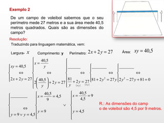 Exemplo 2  De um campo de voleibol sabemos que o seu perímetro mede 27 metros e a sua área mede 40,5 metros quadrados. Quais são as dimensões do campo? Resolução: Traduzindo para linguagem matemática, vem: Largura- Comprimento:  y   Perímetro: Área:  R.: As dimensões do camp o de voleibol são 4,5 por 9 metros. 