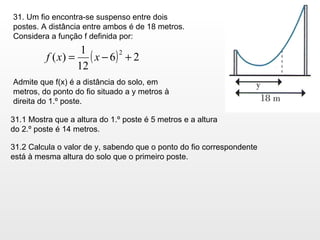 31. Um fio encontra-se suspenso entre dois postes. A distância entre ambos é de 18 metros.  Considera a função f definida por: Admite que f(x) é a distância do solo, em metros, do ponto do fio situado a y metros à direita do 1.º poste.  31.1 Mostra que a altura do 1.º poste é 5 metros e a altura do 2.º poste é 14 metros. 31.2 Calcula o valor de y, sabendo que o ponto do fio correspondente está à mesma altura do solo que o primeiro poste. 