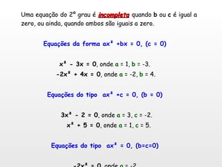 Uma equação do 2º grau é  incompleta   quando  b  ou  c  é igual a zero, ou ainda, quando ambos são iguais a zero. Equações da forma ax² +bx = 0, (c = 0) x² - 3x = 0 , onde  a  = 1,  b  = -3.  -2x² + 4x = 0 , onde  a  = -2,  b  = 4. Equações do tipo  ax² +c = 0, (b = 0) 3x² - 2 = 0 , onde  a  = 3,  c  = -2.  x² + 5 = 0 , onde  a  = 1,  c  = 5. Equações do tipo  ax² = 0, (b=c=0) -2x² = 0 , onde  a  = -2 