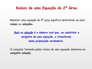 Raízes de uma Equação do 2º Grau   Resolver uma equação do 2º grau significa determinar as suas   raízes  ou  soluções. Raiz  ou  solução  é o número real que, ao substituir a incógnita de uma equação, a transforma numa proposição verdadeira. O conjunto formado pelas raízes de uma equação denomina-se  conjunto-solução . 