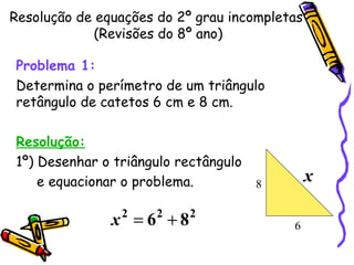 Resolução de equações do 2º grau incompletas  (Revisões do 8º ano) Problema 1:   Determina o perímetro de um triângulo retângulo de catetos 6 cm e 8 cm. Resolução: 1º) Desenhar o triângulo rectângulo e equacionar o problema. 6 8 