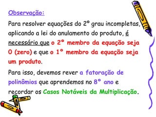 Observação: Para resolver equações do 2º grau incompletas, aplicando a lei do anulamento do produto,  é necessário que   o 2º membro da equação seja 0 (zero)  e que  o 1º membro da equação seja um produto . Para isso, devemos rever  a fatoração de polinômios  que aprendemos no  8º ano  e recordar os  Casos Notáveis da Multiplicação . 