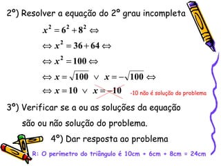 2º) Resolver a equação do 2º grau incompleta 3º) Verificar se a ou as soluções da equação são ou não solução do problema. 4º) Dar resposta ao problema   R: O perímetro do triângulo é 10cm + 6cm + 8cm = 24cm -10 não é solução do problema 