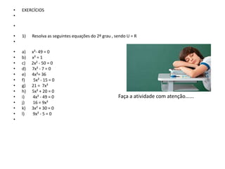 • EXERCÍCIOS
•
•
• 1) Resolva as seguintes equações do 2º grau , sendo U = R
•
• a) x²- 49 = 0
• b) x² = 1
• c) 2x² - 50 = 0
• d) 7x² - 7 = 0
• e) 4x²= 36
• f) 5x² - 15 = 0
• g) 21 = 7x²
• h) 5x² + 20 = 0
• i) 4x² - 49 = 0
• j) 16 = 9x²
• k) 3x² + 30 = 0
• l) 9x² - 5 = 0
•
Faça a atividade com atenção......
 