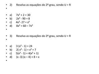 • 2) Resolva as equações do 2º grau, sendo U = R
•
• a) 7x² + 2 = 30
• b) 2x² - 90 = 8
• c) 4x²- 27 = x²
• d) 8x² = 60 – 7x²
•
• 3) Resolva as equações do 2º grau, sendo U = R
•
• a) 3 (x² - 1) = 24
• b) 2( x² - 1) = x² + 7
• c) 5(x² - 1) = 4(x² + 1)
• d) (x -3) (x – 4) + 8 = x
•
 