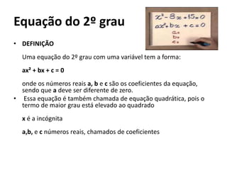 Equação do 2º grau
• DEFINIÇÃO
Uma equação do 2º grau com uma variável tem a forma:
ax² + bx + c = 0
onde os números reais a, b e c são os coeficientes da equação,
sendo que a deve ser diferente de zero.
• Essa equação é também chamada de equação quadrática, pois o
termo de maior grau está elevado ao quadrado
x é a incógnita
a,b, e c números reais, chamados de coeficientes
 