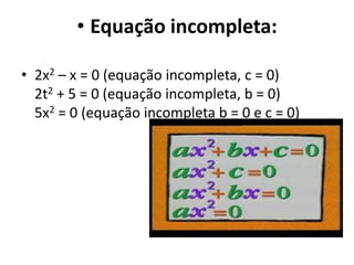 • Equação incompleta:
• 2x2 – x = 0 (equação incompleta, c = 0)
2t2 + 5 = 0 (equação incompleta, b = 0)
5x2 = 0 (equação incompleta b = 0 e c = 0)
 