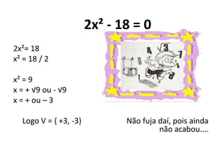 2x² - 18 = 0
2x²= 18
x² = 18 / 2
x² = 9
x = + √9 ou - √9
x = + ou – 3
Logo V = { +3, -3} Não fuja daí, pois ainda
não acabou....
 