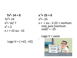 7x²- 14 = 0
7x²= 14
x²= 14/ 7
x² = 2
x = + √2 ou - √2
Logo V = { +√2, -√2}
x ²+ 25 = 0
x²= -25
x = + ou - √-25 = nenhum
real, pois (nenhum
real)² = -25
Logo V = vazio
•
 