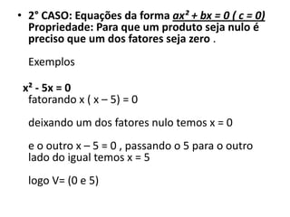 • 2° CASO: Equações da forma ax² + bx = 0 ( c = 0)
Propriedade: Para que um produto seja nulo é
preciso que um dos fatores seja zero .
Exemplos
x² - 5x = 0
fatorando x ( x – 5) = 0
deixando um dos fatores nulo temos x = 0
e o outro x – 5 = 0 , passando o 5 para o outro
lado do igual temos x = 5
logo V= (0 e 5)
 