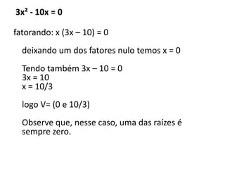 3x² - 10x = 0
fatorando: x (3x – 10) = 0
deixando um dos fatores nulo temos x = 0
Tendo também 3x – 10 = 0
3x = 10
x = 10/3
logo V= (0 e 10/3)
Observe que, nesse caso, uma das raízes é
sempre zero.
 