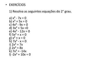 • EXERCÍCIOS
1) Resolva as seguintes equações do 2° grau.
a) x² - 7x = 0
b) x² + 5x = 0
c) 4x² - 9x = 0
d) 3x² + 5x =0
e) 4x² - 12x = 0
f) 5x² + x = 0
g) x² + x = 0
h) 7x² - x = 0
i) 2x² = 7x
j) 2x² = 8x
k) 7x² = -14x
l) -2x² + 10x = 0
 
