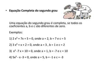 • Equação Completa do segundo grau
Uma equação do segundo grau é completa, se todos os
coeficientes a, b e c são diferentes de zero.
Exemplos:
1) 2 x² + 7x + 5 = 0, onde a = 2, b = 7 e c = 5
2) 3 x² + x + 2 = 0, onde a = 3 , b = 1 e c = 2
3) x² -7 x + 10 = 0, onde a = 1, b = -7 e c = 10
4) 5x² - x -3 = 0, onde a = 5, b = -1 e c = -3
 