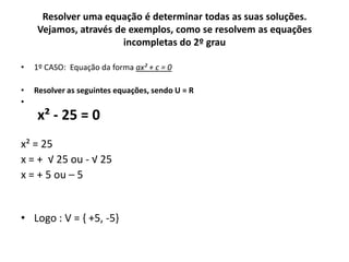Resolver uma equação é determinar todas as suas soluções.
Vejamos, através de exemplos, como se resolvem as equações
incompletas do 2º grau
• 1º CASO: Equação da forma ax² + c = 0
• Resolver as seguintes equações, sendo U = R
•
x² - 25 = 0
x² = 25
x = + √ 25 ou - √ 25
x = + 5 ou – 5
• Logo : V = { +5, -5}
 