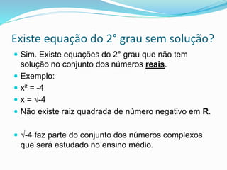 Existe equação do 2° grau sem solução?
 Sim. Existe equações do 2° grau que não tem
solução no conjunto dos números reais.
 Exemplo:
 x² = -4
 x = √-4
 Não existe raiz quadrada de número negativo em R.
 √-4 faz parte do conjunto dos números complexos
que será estudado no ensino médio.
 