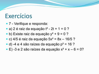 Exercícios
 7 - Verifique e responda:
 a) 2 é raiz da equação t² - 2t + 1 = 0 ?
 b) Existe raiz da equação y² + 9 = 0 ?
 c) 4/5 é raiz da equação 5x² = 8x – 16/5 ?
 d) -4 e 4 são raízes da equação p² = 16 ?
 E) -3 e 2 são raízes da equação x² + x – 6 = 0?
 