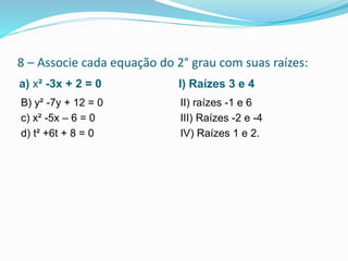 8 – Associe cada equação do 2° grau com suas raízes:
a) x² -3x + 2 = 0 I) Raízes 3 e 4
B) y² -7y + 12 = 0
c) x² -5x – 6 = 0
d) t² +6t + 8 = 0
II) raízes -1 e 6
III) Raízes -2 e -4
IV) Raízes 1 e 2.
 