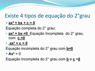 Existe 4 tipos de equação do 2°grau
 ax² + bx + c = 0
Equação completa do 2° grau;
• ax² + bx =0 Equação Incompleta do 2° grau,
com c =0
 ax² + c = 0
Equação incompleta do 2° grau com b=0
 Ax² = 0
Equação incompleta do 2° grau com b e c =0
 
