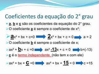Coeficientes da equação do 2° grau
 a, b e c são os coeficientes da equação do 2° grau.
O coeficiente a é sempre o coeficiente de x²;
ax² + bx + c=0 2x² + bx + c = 0 a = 2
O coeficiente b é sempre o coeficiente de x;
ax² + bx + c =0 ax² -13x + c = 0 b=(-13)
c é o termo independente. (não tem x com ele)
ax² + bx + c =0 ax² + bx + 15 = 0 c =15
 