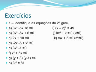 Exercícios
 1 – Identifique as equações do 2° grau.
 a) 3x² -5x +8 =0 i) (x – 2)² = 49
 b) 0x² -5x + 6 =0 j) kx² + k = 0 (k≠0)
 c) 2x + 10 =0 k) mx + 3 =0 (m≠0)
 d) -2x -5 + x² =0
 e) 3x² -1 =0
 f) x² + 5x =0
 g) (y + 3).(y-1) =4
 h) 3t² = 81
 